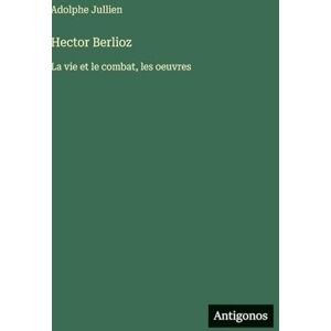 Jullien, Adolphe Hector Berlioz: La vie et le combat, les oeuvres Jullien, Adolphe Hector Berlioz: La vie et le combat, les oeuvres
