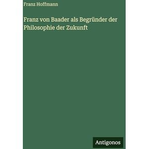 Hoffmann, Franz Franz von Baader als Begründer der Philosophie der Zukunft Hoffmann, Franz Franz von Baader als Begründer der Philosophie der Zukunft