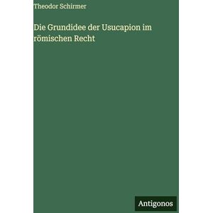 Schirmer, Theodor Die Grundidee der Usucapion im römischen Recht Schirmer, Theodor Die Grundidee der Usucapion im römischen Recht