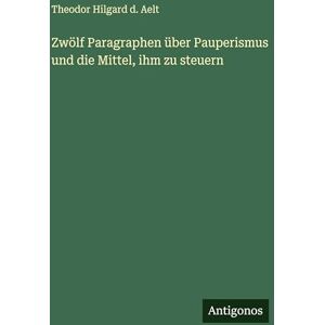 Aelt, Theodor Hilgard D Zwölf Paragraphen über Pauperismus und die Mittel, ihm zu steuern Aelt, Theodor Hilgard D Zwölf Paragraphen über Pauperismus und die Mittel, ihm zu steuern