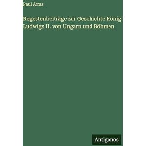 Arras, Paul Regestenbeiträge zur Geschichte König Ludwigs II. von Ungarn und Böhmen Arras, Paul Regestenbeiträge zur Geschichte König Ludwigs II. von Ungarn und Böhmen
