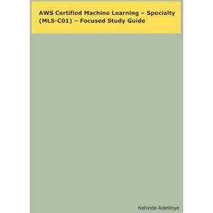 Adetiloye, Kehinde AWS Certified Machine Learning – Specialty (MLS-C01) – Focused Study Guide Adetiloye, Kehinde AWS Certified Machine Learning – Specialty (MLS-C01) – Focused Study Guide