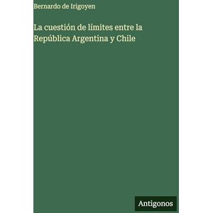 Irigoyen, Bernardo De La cuestión de límites entre la República Argentina y Chile Irigoyen, Bernardo De La cuestión de límites entre la República Argentina y Chile