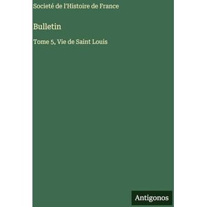 Societé de l'Histoire de France Bulletin: Tome 5, Vie de Saint Louis Societé de l'Histoire de France Bulletin: Tome 5, Vie de Saint Louis