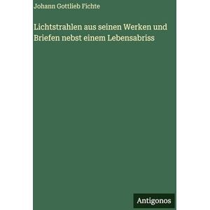 Fichte, Johann Gottlieb Lichtstrahlen aus seinen Werken und Briefen nebst einem Lebensabriss Fichte, Johann Gottlieb Lichtstrahlen aus seinen Werken und Briefen nebst einem Lebensabriss