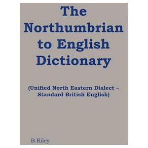 Riley, Brendan The Northumbrian English Dictionary: Unified North Eastern Dialect – Standard British English Riley, Brendan The Northumbrian English Dictionary: Unified North Eastern Dialect – Standard British English