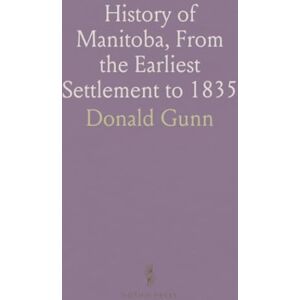 Donald, Gunn History of Manitoba, From the Earliest Settlement to 1835: And From 1835 to the Admission of the Province Into the Dominion Donald, Gunn History of Manitoba, From the Earliest Settlement to 1835: And From 1835 to the Admission of the Province Into the Dominion