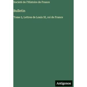 Societé de l'Histoire de France Bulletin: Tome 5, Lettres de Louis XI, roi de France Societé de l'Histoire de France Bulletin: Tome 5, Lettres de Louis XI, roi de France