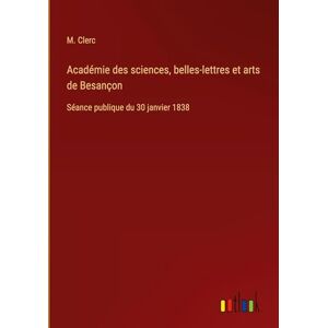 Clerc, M Académie des sciences, belles-lettres et arts de Besançon: Séance publique du 30 janvier 1838 Clerc, M Académie des sciences, belles-lettres et arts de Besançon: Séance publique du 30 janvier 1838