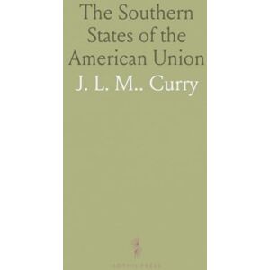 J. L. M.., Curry The Southern States of the American Union: Considered in Their Relations to the Constitution of the United States and to the Resulting Union J. L. M.., Curry The Southern States of the American Union: Considered in Their Relations to the Constitution of the United States and to the Resulting Union