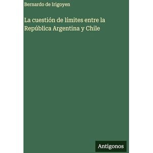 Irigoyen, Bernardo De La cuestión de límites entre la República Argentina y Chile Irigoyen, Bernardo De La cuestión de límites entre la República Argentina y Chile