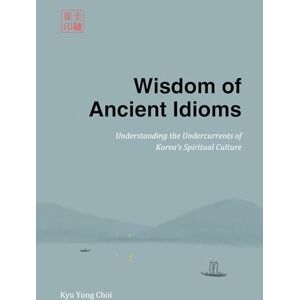 Choi, Kyu Yong Wisdom of Ancient Idioms: Understanding the Undercurrents of Korea’s Spiritual Culture Choi, Kyu Yong Wisdom of Ancient Idioms: Understanding the Undercurrents of Korea’s Spiritual Culture