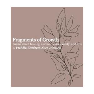 Johnson, Freddie Elizabeth Alice Fragments of Growth: Poems about healing, survival, vulnerability, and love Johnson, Freddie Elizabeth Alice Fragments of Growth: Poems about healing, survival, vulnerability, and love