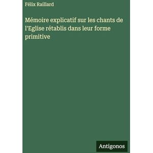 Raillard, Félix Mémoire explicatif sur les chants de l'Eglise rétablis dans leur forme primitive Raillard, Félix Mémoire explicatif sur les chants de l'Eglise rétablis dans leur forme primitive