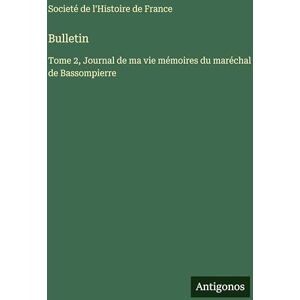 Societé de l'Histoire de France Bulletin: Tome 2, Journal de ma vie mémoires du maréchal de Bassompierre Societé de l'Histoire de France Bulletin: Tome 2, Journal de ma vie mémoires du maréchal de Bassompierre