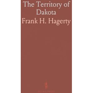 Frank H., Hagerty The Territory of Dakota: Statistical, Historical and Political Overview; Agricultural and Commercial Insights Frank H., Hagerty The Territory of Dakota: Statistical, Historical and Political Overview; Agricultural and Commercial Insights