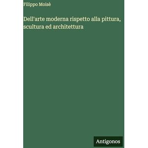 Moisè, Filippo Dell'arte moderna rispetto alla pittura, scultura ed architettura Moisè, Filippo Dell'arte moderna rispetto alla pittura, scultura ed architettura