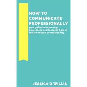 Willis, Jessica D HOW TO COMMUNICATE PROFESSIONALLY: your guide to improving, developing and learning how to talk to anyone professionally Willis, Jessica D HOW TO COMMUNICATE PROFESSIONALLY: your guide to improving, developing and learning how to talk to anyone professionally