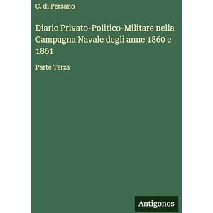 Persano, C. di Diario Privato-Politico-Militare nella Campagna Navale degli anne 1860 e 1861: Parte Terza Persano, C. di Diario Privato-Politico-Militare nella Campagna Navale degli anne 1860 e 1861: Parte Terza