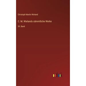 Wieland, Christoph Martin C. M. Wielands sämmtliche Werke: 39. Band Wieland, Christoph Martin C. M. Wielands sämmtliche Werke: 39. Band