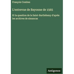 Combes, François L'entrevue de Bayonne de 1565: Et la question de la Saint-Barthélemy d'après les archives de simancas Combes, François L'entrevue de Bayonne de 1565: Et la question de la Saint-Barthélemy d'après les archives de simancas