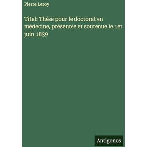 Leroy, Pierre Titel: Thèse pour le doctorat en médecine, présentée et soutenue le 1er juin 1839 Leroy, Pierre Titel: Thèse pour le doctorat en médecine, présentée et soutenue le 1er juin 1839