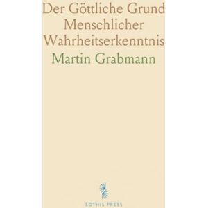 Martin, Grabmann Der Göttliche Grund Menschlicher Wahrheitserkenntnis: Augustinische Illuminationstheorie und Thomas von Aquin Martin, Grabmann Der Göttliche Grund Menschlicher Wahrheitserkenntnis: Augustinische Illuminationstheorie und Thomas von Aquin