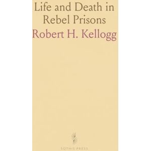 Robert H., Kellogg Life and Death in Rebel Prisons: A History of Brutal Treatment and Escape Attempts at Andersonville and Florence Robert H., Kellogg Life and Death in Rebel Prisons: A History of Brutal Treatment and Escape Attempts at Andersonville and Florence