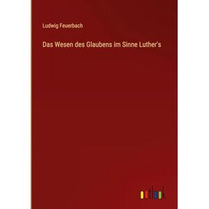 Feuerbach, Ludwig Das Wesen des Glaubens im Sinne Luther's Feuerbach, Ludwig Das Wesen des Glaubens im Sinne Luther's