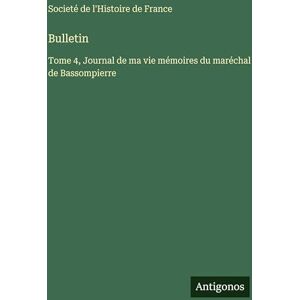 Societé de l'Histoire de France Bulletin: Tome 4, Journal de ma vie mémoires du maréchal de Bassompierre Societé de l'Histoire de France Bulletin: Tome 4, Journal de ma vie mémoires du maréchal de Bassompierre