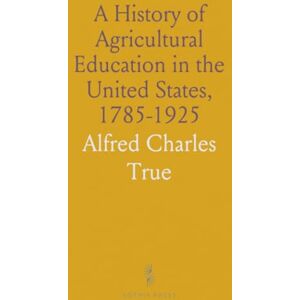 Alfred Charles, True A History of Agricultural Education in the United States, 1785-1925 Alfred Charles, True A History of Agricultural Education in the United States, 1785-1925