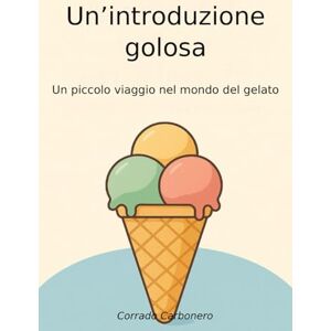 Corrado, Carbonero Un'introduzione golosa: Un piccolo viaggio nel mondo del gelato Corrado, Carbonero Un'introduzione golosa: Un piccolo viaggio nel mondo del gelato