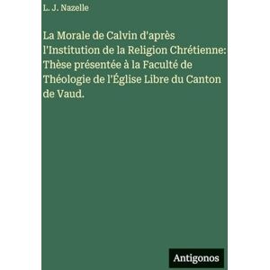 Nazelle, L J La Morale de Calvin d'après l'Institution de la Religion Chrétienne: Thèse présentée à la Faculté de Théologie de l'Église Libre du Canton de Vaud. Nazelle, L J La Morale de Calvin d'après l'Institution de la Religion Chrétienne: Thèse présentée à la Faculté de Théologie de l'Église Libre du Canton de Vaud.