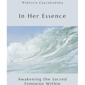 Czaczkowska, Wiktoria In Her Essence: Awakening the Sacred Feminine Within Czaczkowska, Wiktoria In Her Essence: Awakening the Sacred Feminine Within