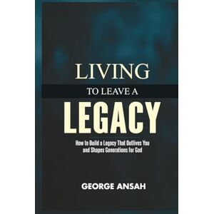 Ansah, George Living To Leave A Legacy: How To Build A Legacy That Outlives You And Shapes Generations For God Ansah, George Living To Leave A Legacy: How To Build A Legacy That Outlives You And Shapes Generations For God