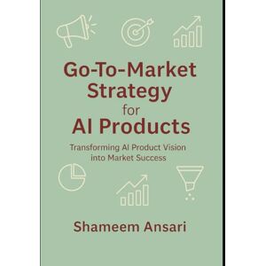 Ansari, Shameem Go-To-Market Strategy for AI Products: Transforming AI Product Vision into Market Success Ansari, Shameem Go-To-Market Strategy for AI Products: Transforming AI Product Vision into Market Success