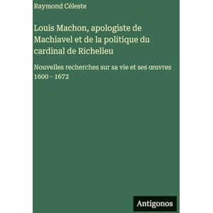 Céleste, Raymond Louis Machon, apologiste de Machiavel et de la politique du cardinal de Richelieu: Nouvelles recherches sur sa vie et ses oeuvres 1600 1672 Céleste, Raymond Louis Machon, apologiste de Machiavel et de la politique du cardinal de Richelieu: Nouvelles recherches sur sa vie et ses oeuvres 1600 1672