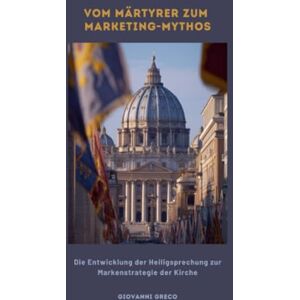 Greco, Giovanni Vom Märtyrer zum Marketing-Mythos: Die Entwicklung der Heiligsprechung zur Markenstrategie der Kirche Greco, Giovanni Vom Märtyrer zum Marketing-Mythos: Die Entwicklung der Heiligsprechung zur Markenstrategie der Kirche