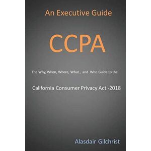 Gilchrist, Alasdair An Executive Guide CCPA: The Why, When, Where, What , and Who Guide to the California Consumer Privacy Act -2018 Gilchrist, Alasdair An Executive Guide CCPA: The Why, When, Where, What , and Who Guide to the California Consumer Privacy Act -2018