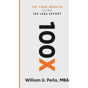 Peña Mba, William U 100x: 10X Your Results Using 10X Less Effort Peña Mba, William U 100x: 10X Your Results Using 10X Less Effort