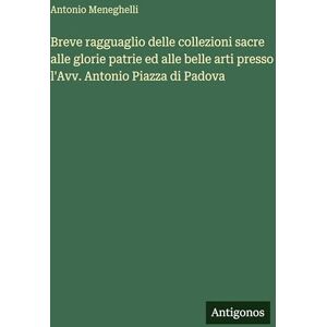 Meneghelli, Antonio Breve ragguaglio delle collezioni sacre alle glorie patrie ed alle belle arti presso l'Avv. Antonio Piazza di Padova Meneghelli, Antonio Breve ragguaglio delle collezioni sacre alle glorie patrie ed alle belle arti presso l'Avv. Antonio Piazza di Padova