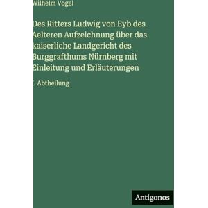 Vogel, Wilhelm Des Ritters Ludwig von Eyb des Aelteren Aufzeichnung über das kaiserliche Landgericht des Burggrafthums Nürnberg mit Einleitung und Erläuterungen: I. Abtheilung Vogel, Wilhelm Des Ritters Ludwig von Eyb des Aelteren Aufzeichnung über das kaiserliche Landgericht des Burggrafthums Nürnberg mit Einleitung und Erläuterungen: I. Abtheilung