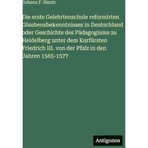 Hautz, Johann F. Die erste Gelehrtenschule reformirten Glaubensbekenntnisses in Deutschland oder Geschichte des Pädagogiums zu Heidelberg unter dem Kurfürsten Friedrich III. von der Pfalz in den Jahren 1565-1577 Hautz, Johann F. Die erste Gelehrtenschule reformirten Glaubensbekenntnisses in Deutschland oder Geschichte des Pädagogiums zu Heidelberg unter dem Kurfürsten Friedrich III. von der Pfalz in den Jahren 1565-1577