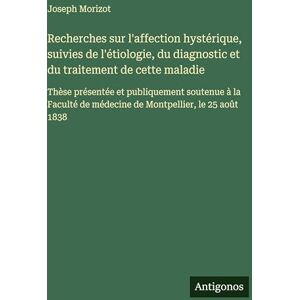 Morizot, Joseph Recherches sur l'affection hystérique, suivies de l'étiologie, du diagnostic et du traitement de cette maladie: Thèse présentée et publiquement ... de médecine de Montpellier, le 25 août 1838 Morizot, Joseph Recherches sur l'affection hystérique, suivies de l'étiologie, du diagnostic et du traitement de cette maladie: Thèse présentée et publiquement ... de médecine de Montpellier, le 25 août 1838