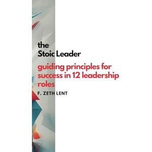Lent, F. Zeth The Stoic Leader: Guiding Principles for Success in 12 Leadership Roles Lent, F. Zeth The Stoic Leader: Guiding Principles for Success in 12 Leadership Roles