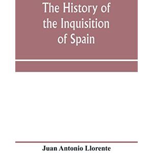 Antonio Llorente, Juan The history of the inquisition of Spain, from the time of its establishment to the reign of Ferdinand VII. Composed from the original documents of the ... of subordinate tribunals of the Holy office Antonio Llorente, Juan The history of the inquisition of Spain, from the time of its establishment to the reign of Ferdinand VII. Composed from the original documents of the ... of subordinate tribunals of the Holy office