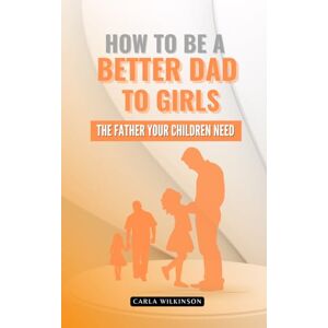Wilkinson, Carla How to be a better dad to girls: The father your children need Wilkinson, Carla How to be a better dad to girls: The father your children need