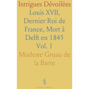 Modeste Gruau de la, Barre Intrigues Dévoilées: Louis XVII, Dernier Roi de France, Mort à Delft en 1845 Modeste Gruau de la, Barre Intrigues Dévoilées: Louis XVII, Dernier Roi de France, Mort à Delft en 1845