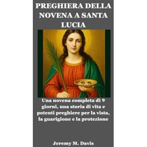 Davis, Jeremy M. PREGHIERA DELLA NOVENA A SANTA LUCIA: Una novena completa di 9 giorni, una storia di vita e potenti preghiere per la vista, la guarigione e la protezione Davis, Jeremy M. PREGHIERA DELLA NOVENA A SANTA LUCIA: Una novena completa di 9 giorni, una storia di vita e potenti preghiere per la vista, la guarigione e la protezione