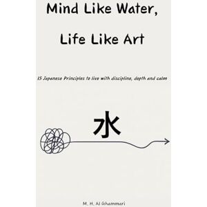 Al Ghammari, M. H. Mind Like Water, Life Like Art: 15 Japanese Principles to live with discipline, depth and calm Al Ghammari, M. H. Mind Like Water, Life Like Art: 15 Japanese Principles to live with discipline, depth and calm